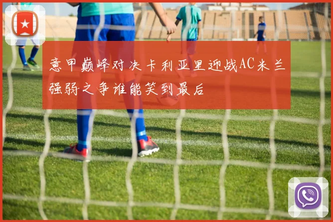 意甲巅峰对决卡利亚里迎战AC米兰强弱之争谁能笑到最后