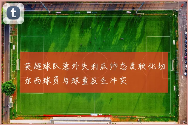 英超球队意外失利瓜帅态度软化切尔西球员与球童发生冲突